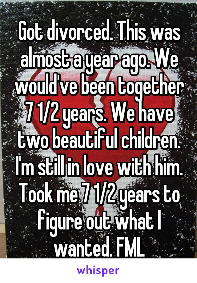 Got divorced. This was almost a year ago. We would've been together 7 1/2 years. We have two beautiful children. I'm still in love with him. Took me 7 1/2 years to figure out what I wanted. FML
