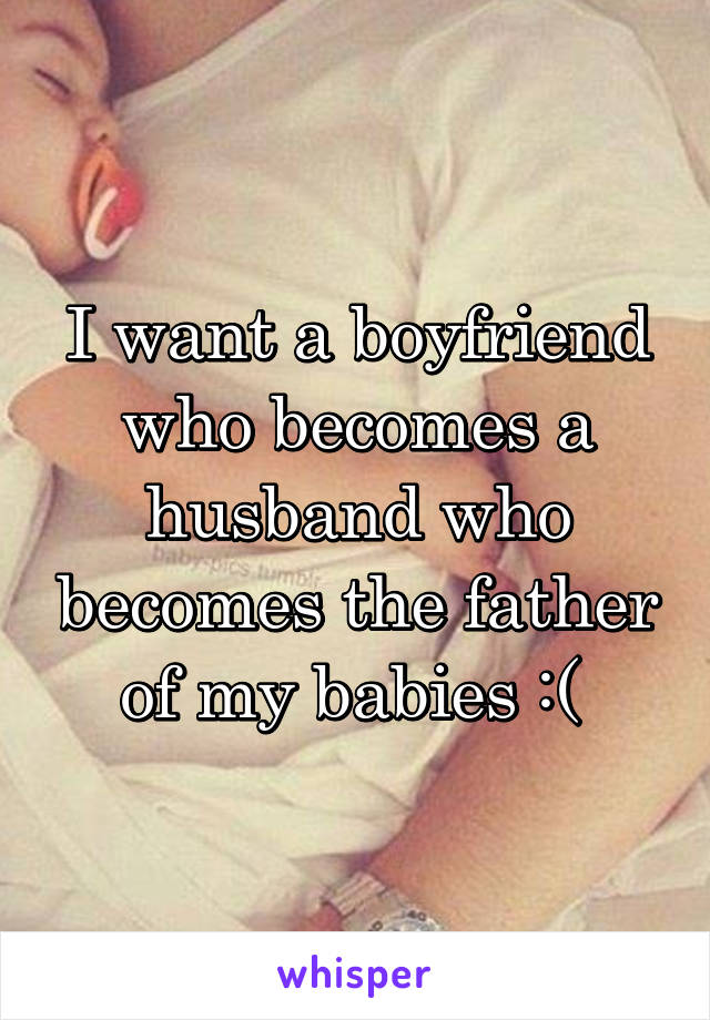 I want a boyfriend who becomes a husband who becomes the father of my babies :( 