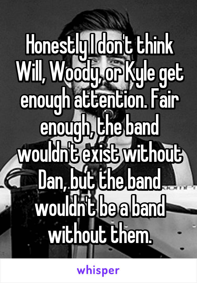 Honestly I don't think Will, Woody, or Kyle get enough attention. Fair enough, the band wouldn't exist without Dan, but the band wouldn't be a band without them.