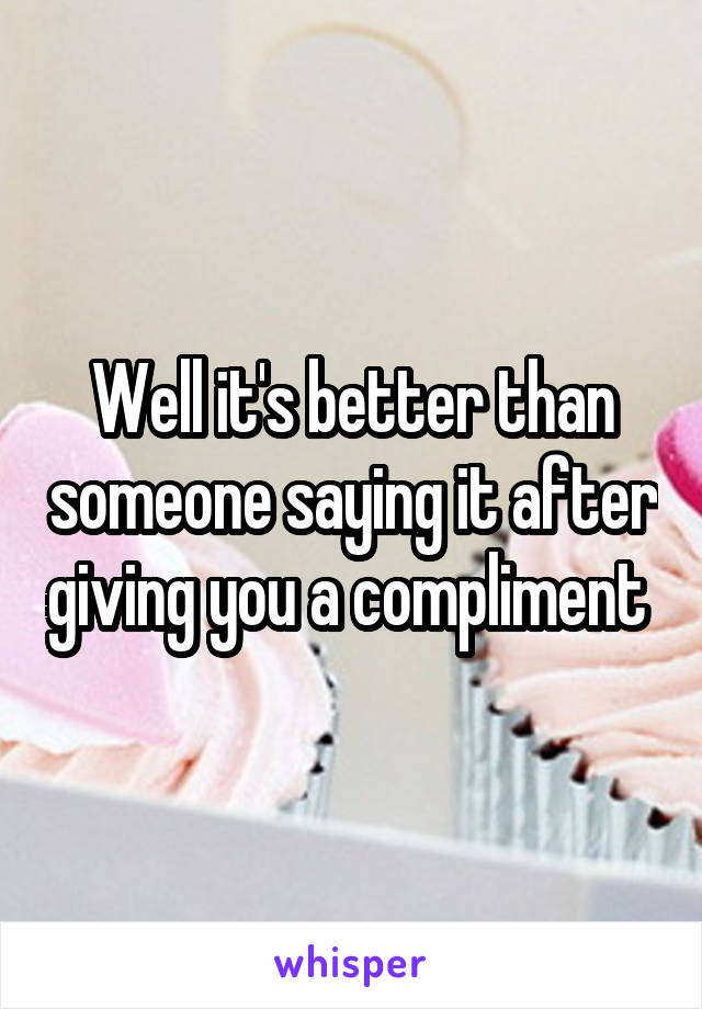 Well it's better than someone saying it after giving you a compliment 