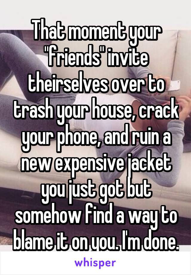 That moment your "friends" invite theirselves over to trash your house, crack your phone, and ruin a new expensive jacket you just got but somehow find a way to blame it on you. I'm done.