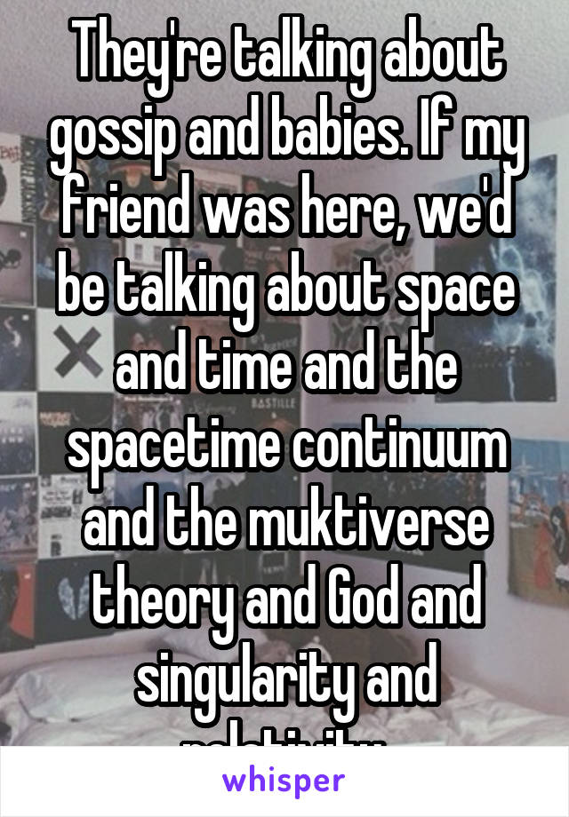They're talking about gossip and babies. If my friend was here, we'd be talking about space and time and the spacetime continuum and the muktiverse theory and God and singularity and relativity.