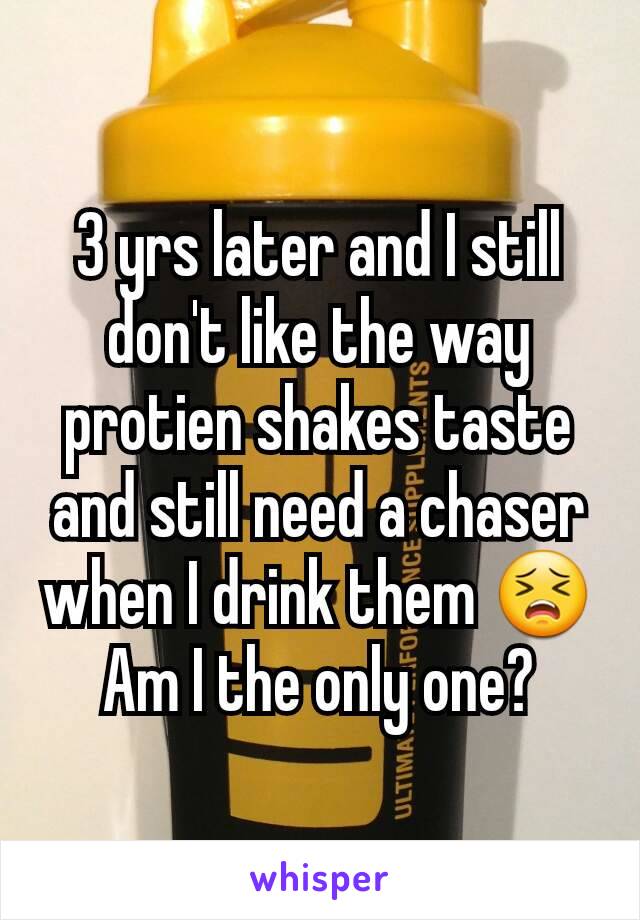 3 yrs later and I still don't like the way protien shakes taste and still need a chaser when I drink them 😣 Am I the only one?
