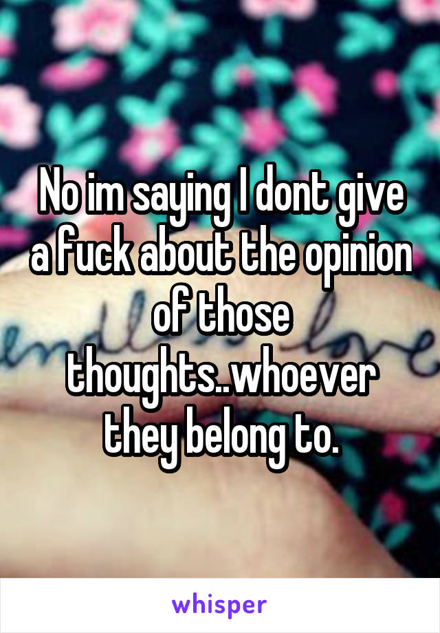 No im saying I dont give a fuck about the opinion of those thoughts..whoever they belong to.