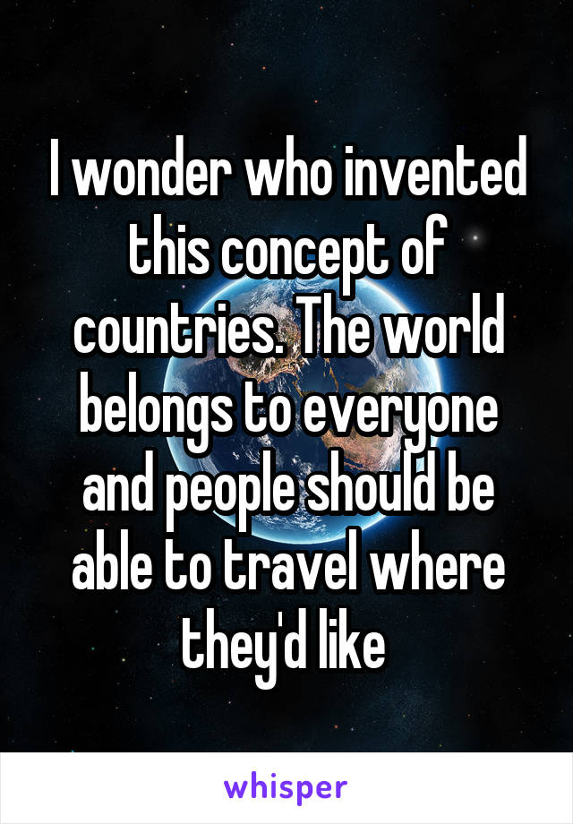 I wonder who invented this concept of countries. The world belongs to everyone and people should be able to travel where they'd like 