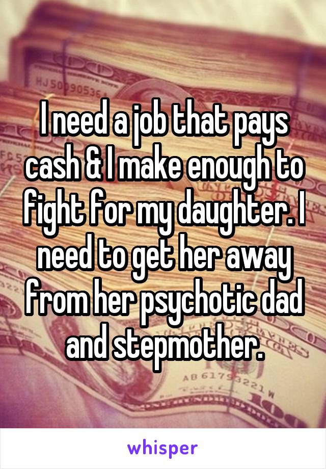 I need a job that pays cash & I make enough to fight for my daughter. I need to get her away from her psychotic dad and stepmother.