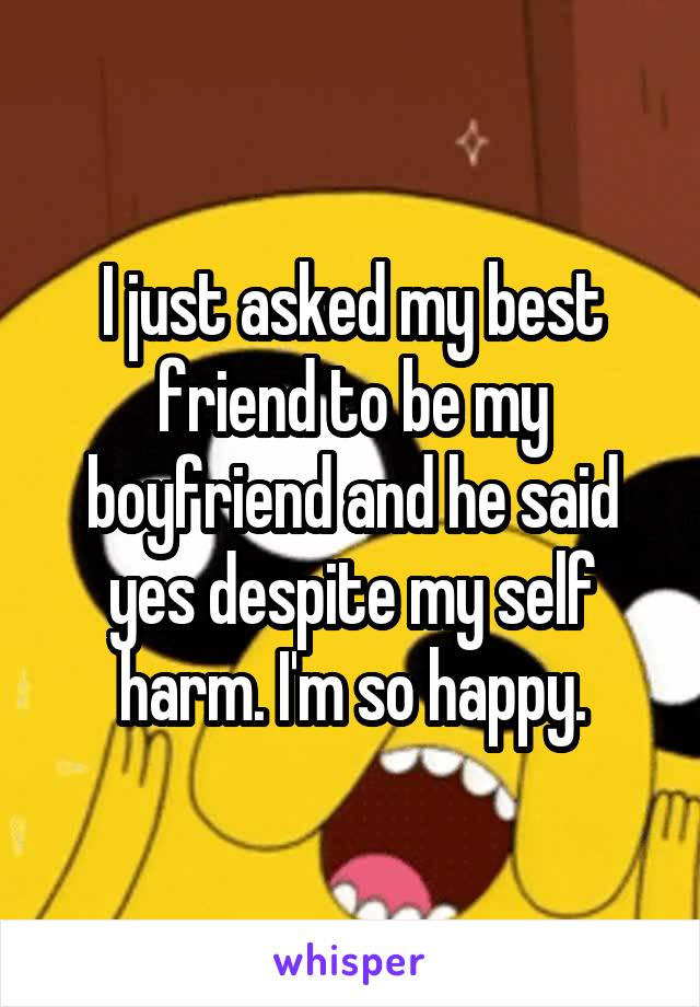 I just asked my best friend to be my boyfriend and he said yes despite my self harm. I'm so happy.