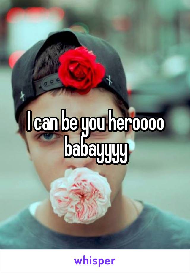 I can be you heroooo babayyyy