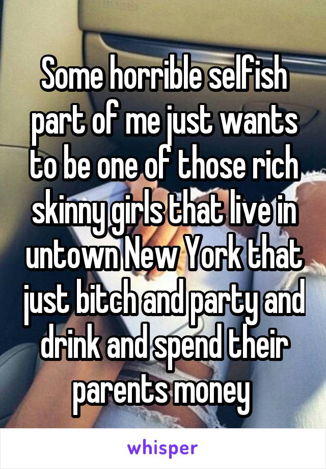 Some horrible selfish part of me just wants to be one of those rich skinny girls that live in untown New York that just bitch and party and drink and spend their parents money 
