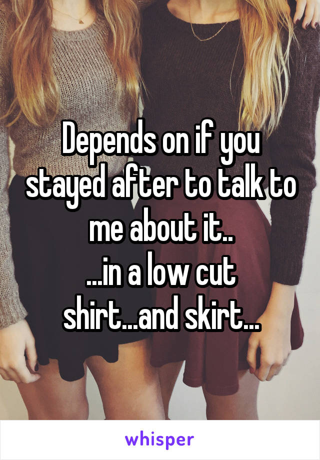 Depends on if you stayed after to talk to me about it..
...in a low cut shirt...and skirt...