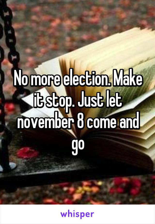 No more election. Make it stop. Just let november 8 come and go