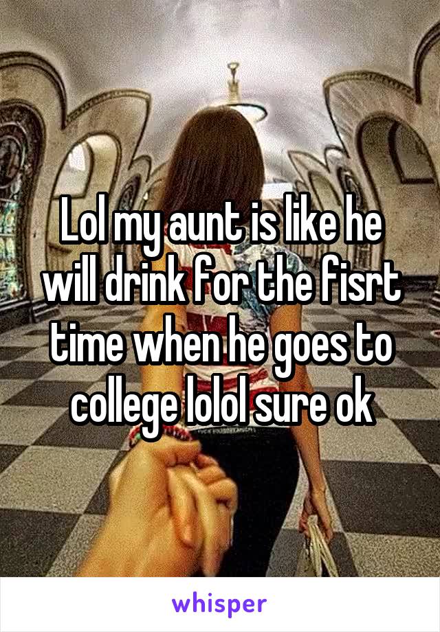 Lol my aunt is like he will drink for the fisrt time when he goes to college lolol sure ok