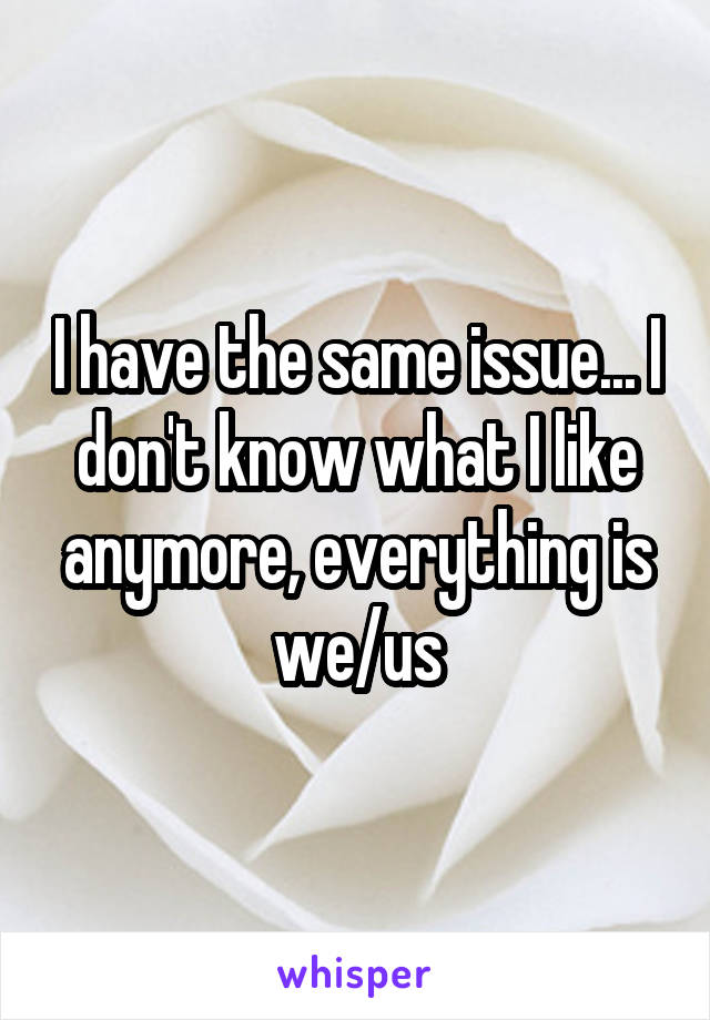 I have the same issue... I don't know what I like anymore, everything is we/us