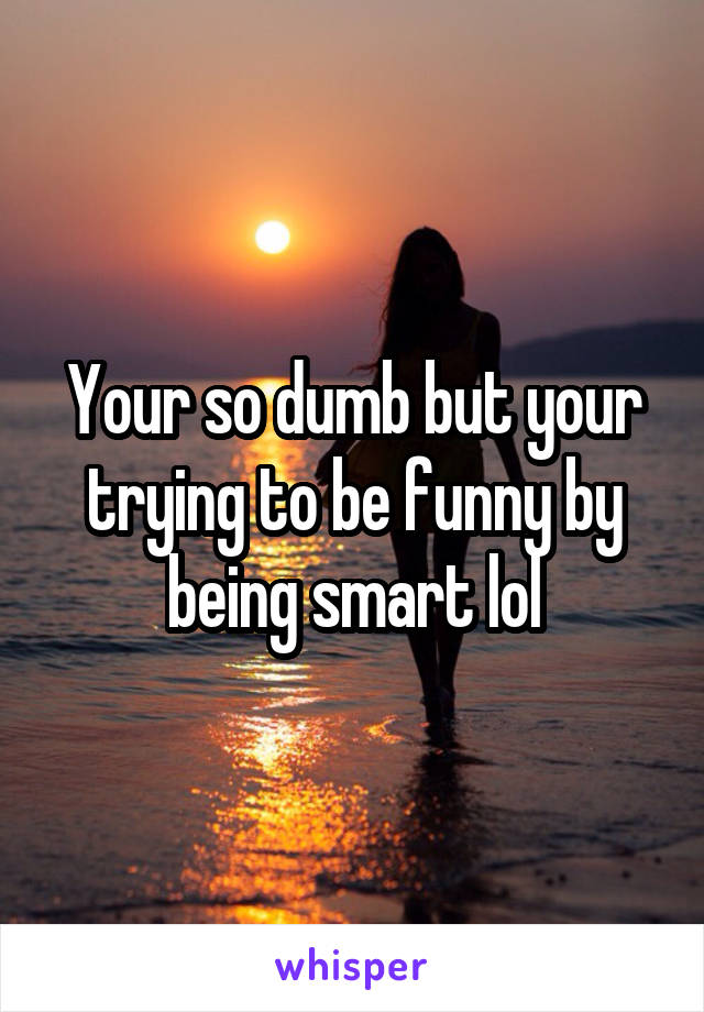 Your so dumb but your trying to be funny by being smart lol