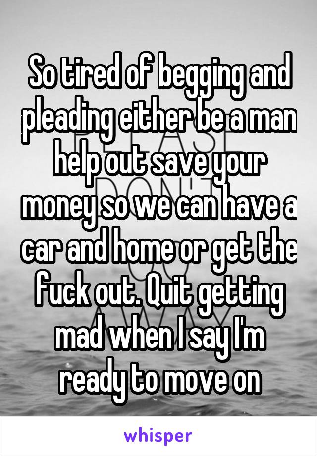 So tired of begging and pleading either be a man help out save your money so we can have a car and home or get the fuck out. Quit getting mad when I say I'm ready to move on