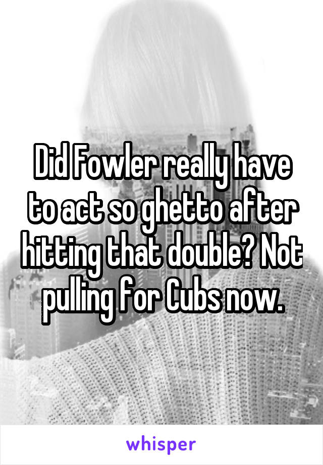 Did Fowler really have to act so ghetto after hitting that double? Not pulling for Cubs now.