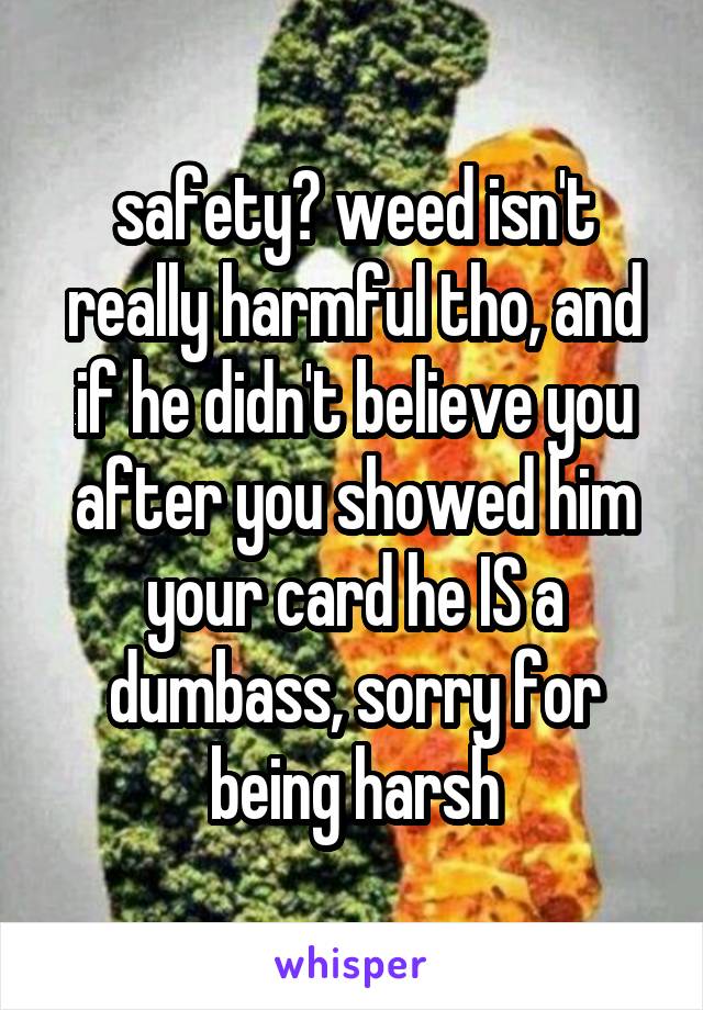 safety? weed isn't really harmful tho, and if he didn't believe you after you showed him your card he IS a dumbass, sorry for being harsh