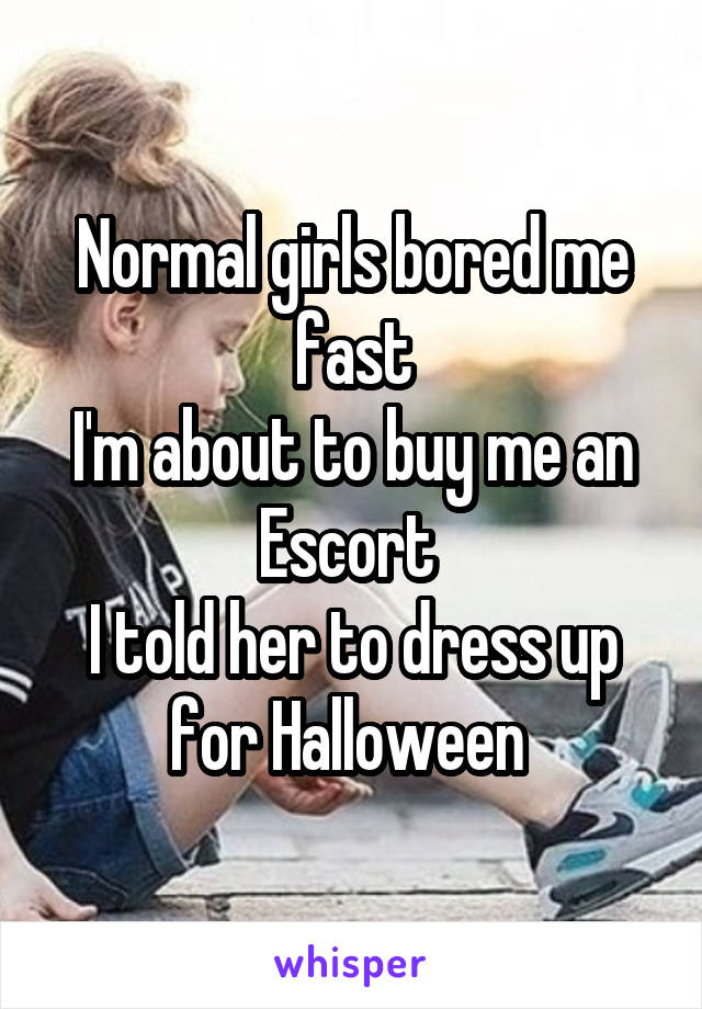 Normal girls bored me fast
I'm about to buy me an Escort 
I told her to dress up for Halloween 