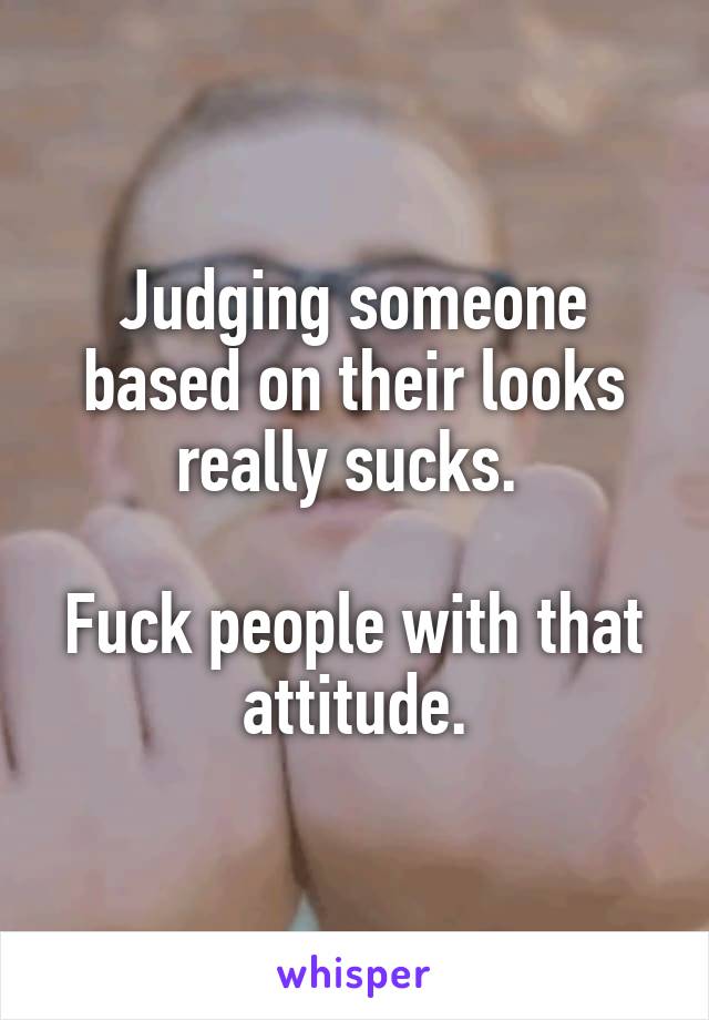 Judging someone based on their looks really sucks. 

Fuck people with that attitude.