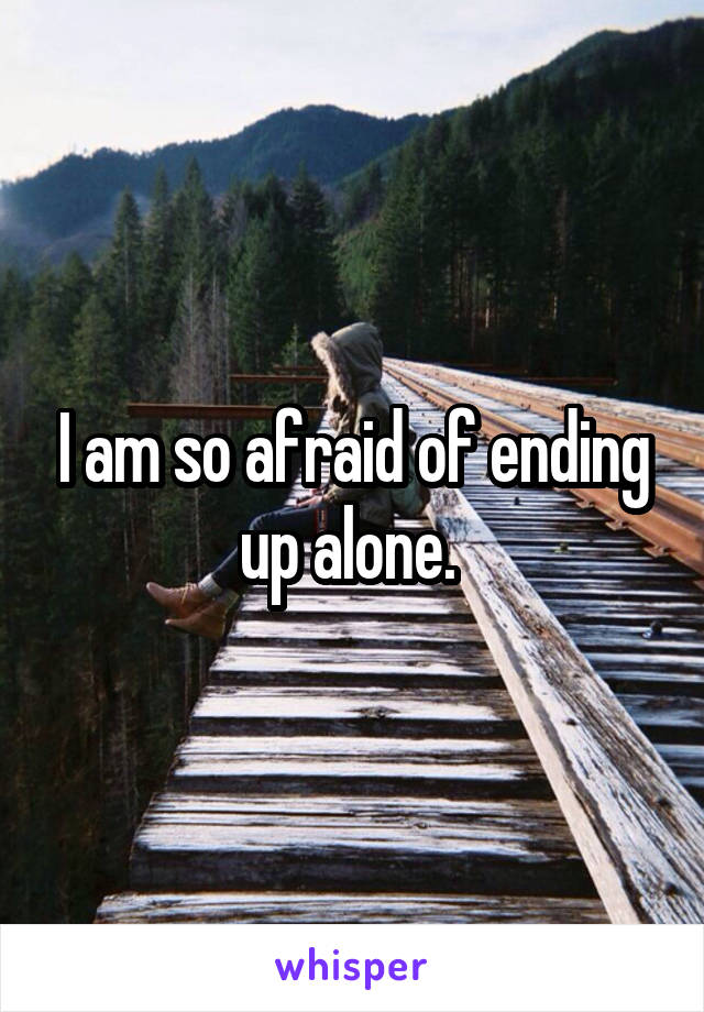 I am so afraid of ending up alone. 