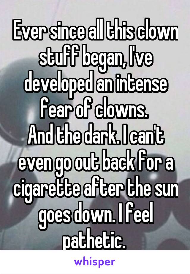 Ever since all this clown stuff began, I've developed an intense fear of clowns. 
And the dark. I can't even go out back for a cigarette after the sun goes down. I feel pathetic. 