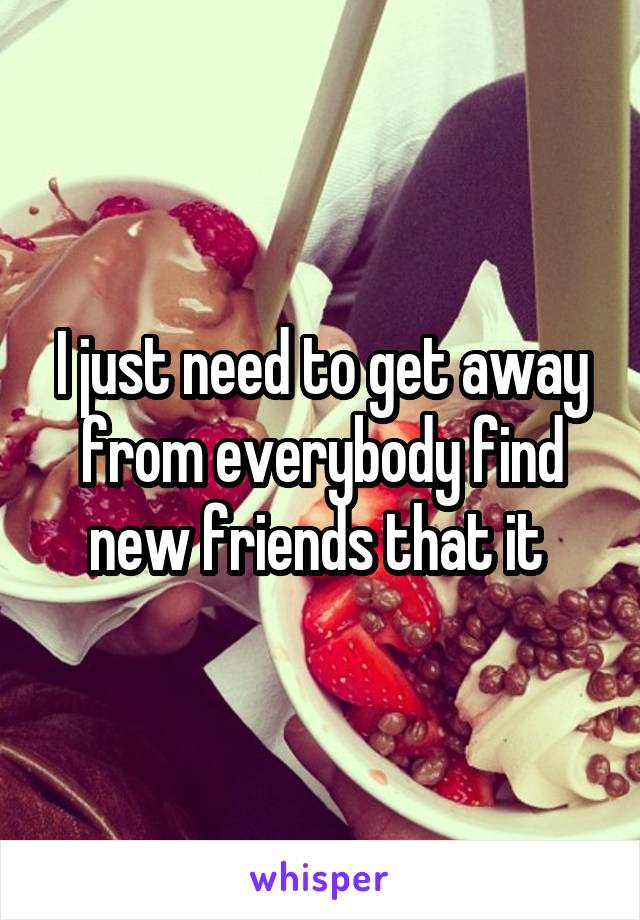 I just need to get away from everybody find new friends that it 