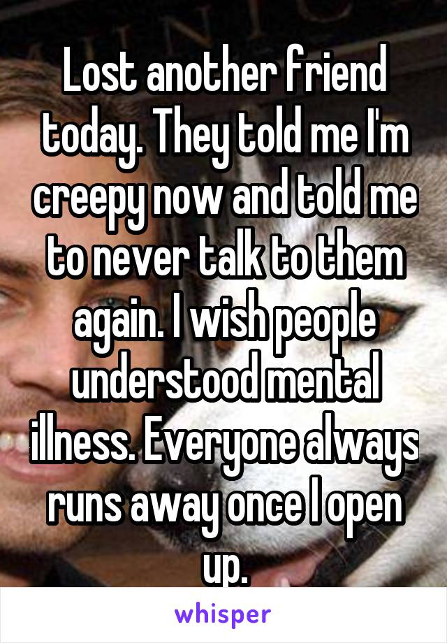 Lost another friend today. They told me I'm creepy now and told me to never talk to them again. I wish people understood mental illness. Everyone always runs away once I open up.