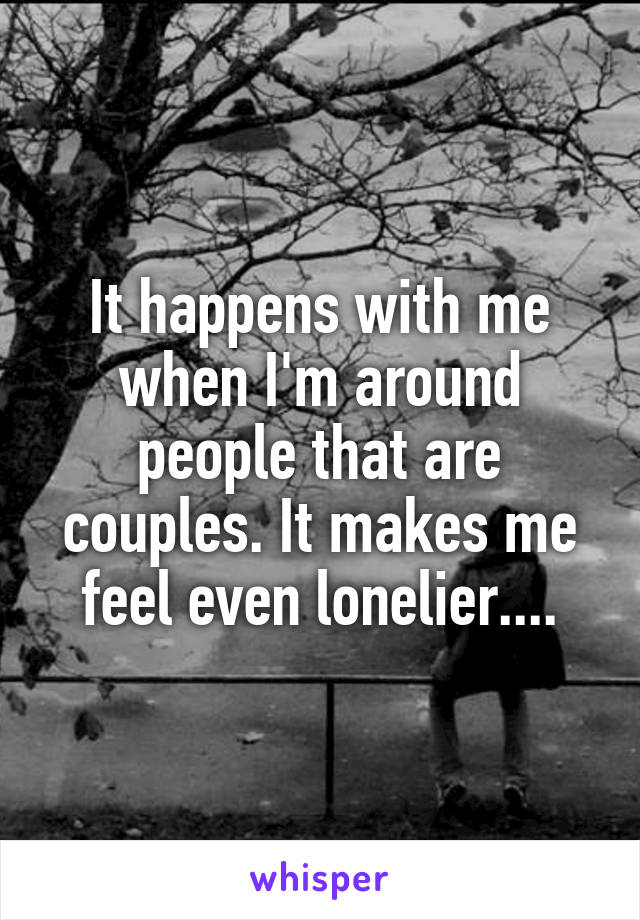 It happens with me when I'm around people that are couples. It makes me feel even lonelier....