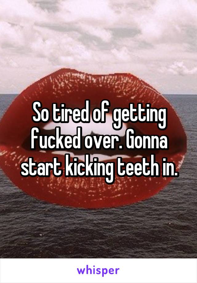 So tired of getting fucked over. Gonna start kicking teeth in.