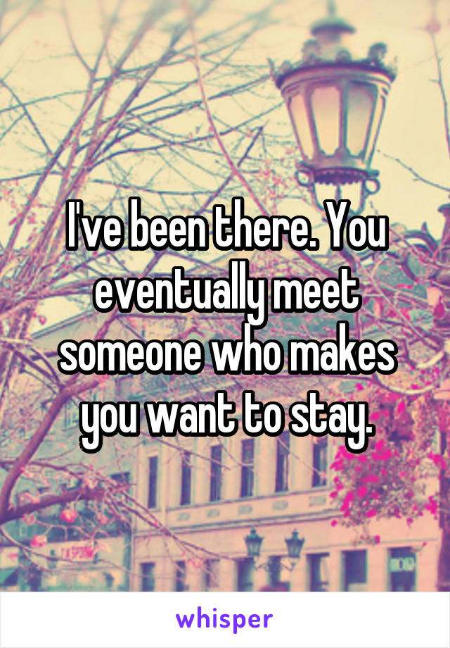I've been there. You eventually meet someone who makes you want to stay.