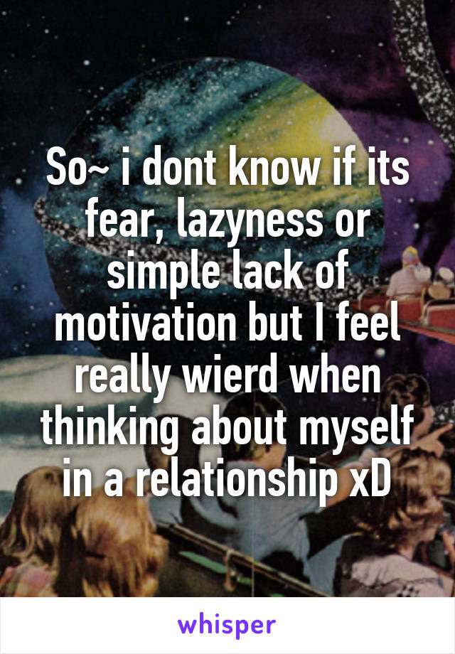 So~ i dont know if its fear, lazyness or simple lack of motivation but I feel really wierd when thinking about myself in a relationship xD