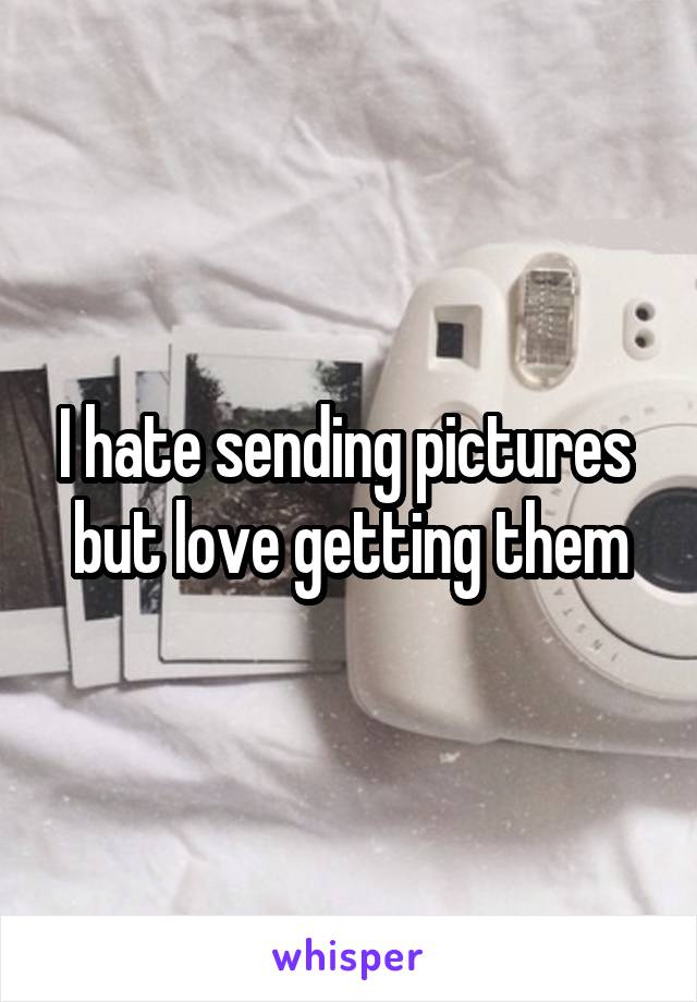 I hate sending pictures 
but love getting them
