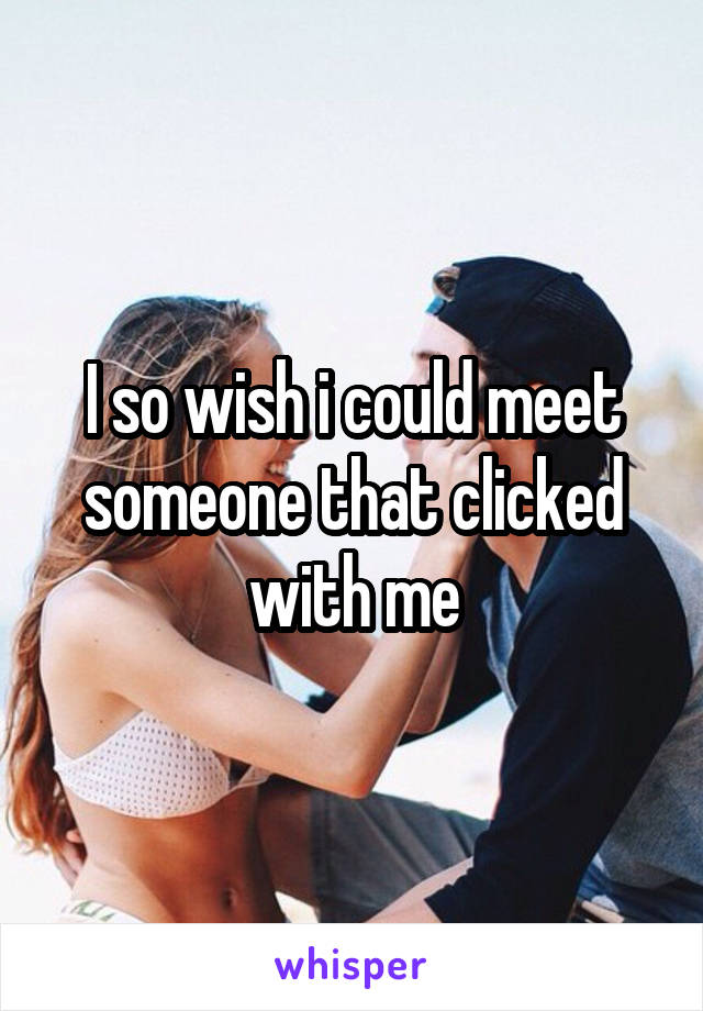 I so wish i could meet someone that clicked with me