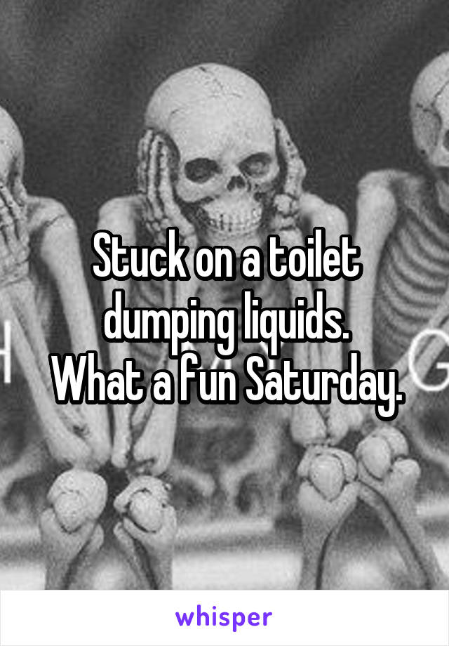 Stuck on a toilet dumping liquids.
What a fun Saturday.