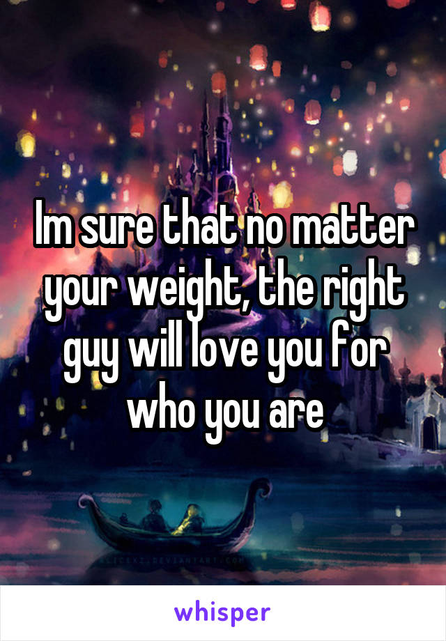 Im sure that no matter your weight, the right guy will love you for who you are