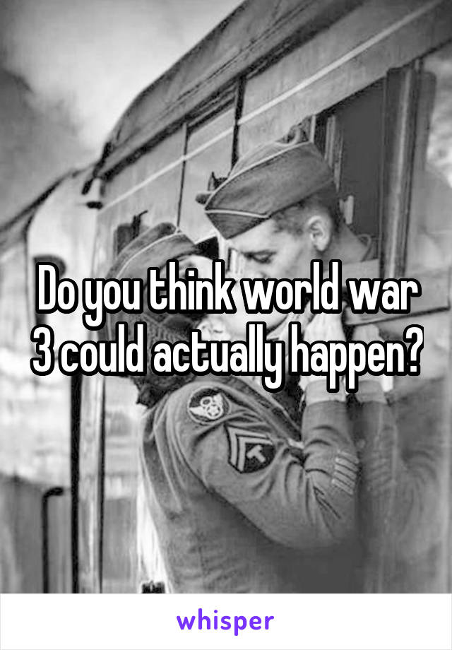 Do you think world war 3 could actually happen?