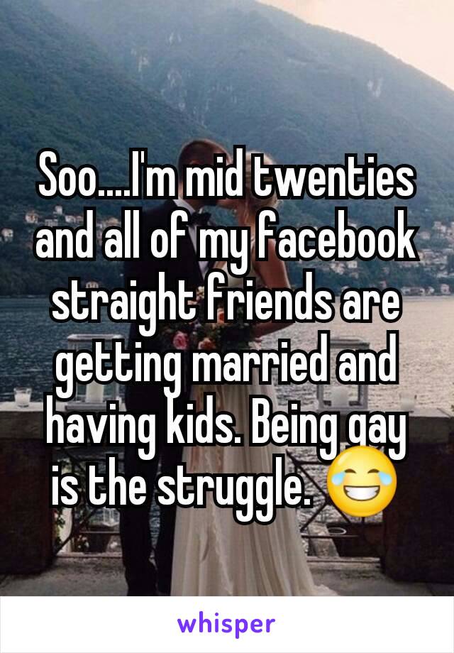 Soo....I'm mid twenties and all of my facebook straight friends are getting married and having kids. Being gay is the struggle. ðŸ˜‚
