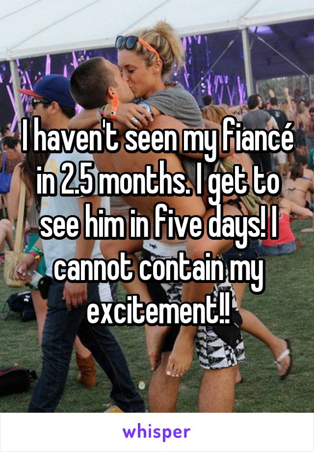 I haven't seen my fiancé in 2.5 months. I get to see him in five days! I cannot contain my excitement!!