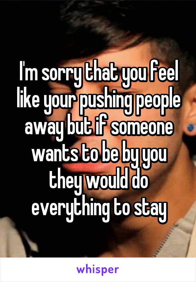 I'm sorry that you feel like your pushing people away but if someone wants to be by you they would do everything to stay