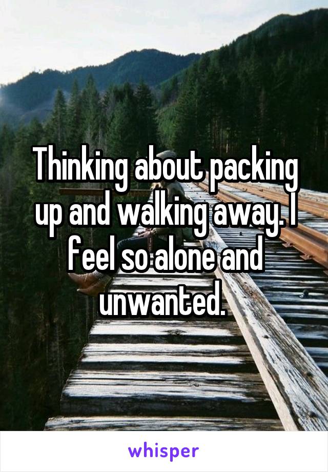 Thinking about packing up and walking away. I feel so alone and unwanted. 