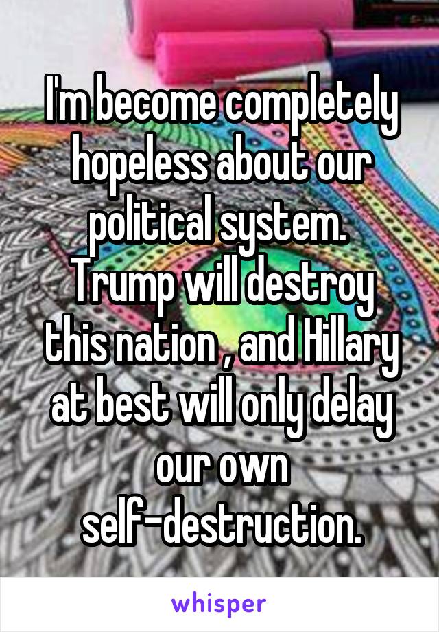 I'm become completely hopeless about our political system. 
Trump will destroy this nation , and Hillary at best will only delay our own self-destruction.