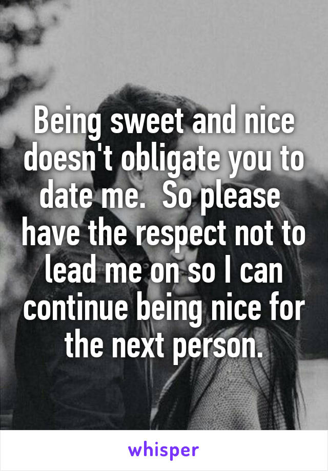 Being sweet and nice doesn't obligate you to date me.  So please  have the respect not to lead me on so I can continue being nice for the next person.