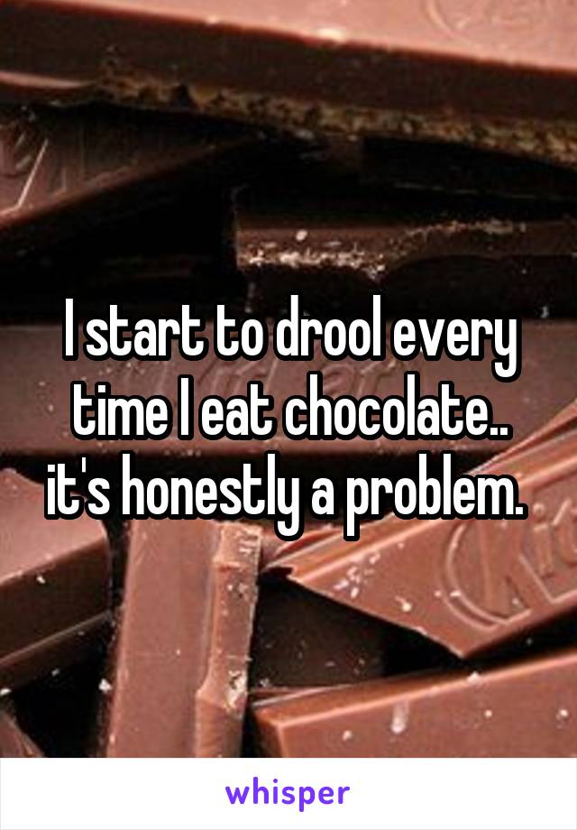 I start to drool every time I eat chocolate.. it's honestly a problem. 