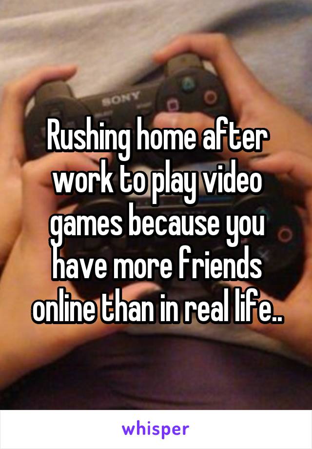 Rushing home after work to play video games because you
have more friends online than in real life..