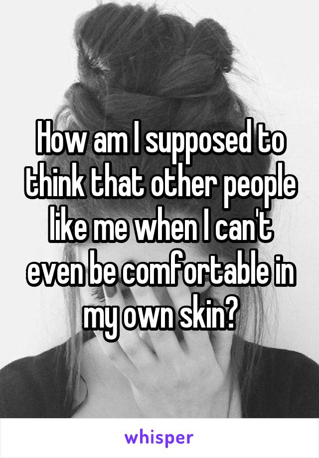 How am I supposed to think that other people like me when I can't even be comfortable in my own skin?
