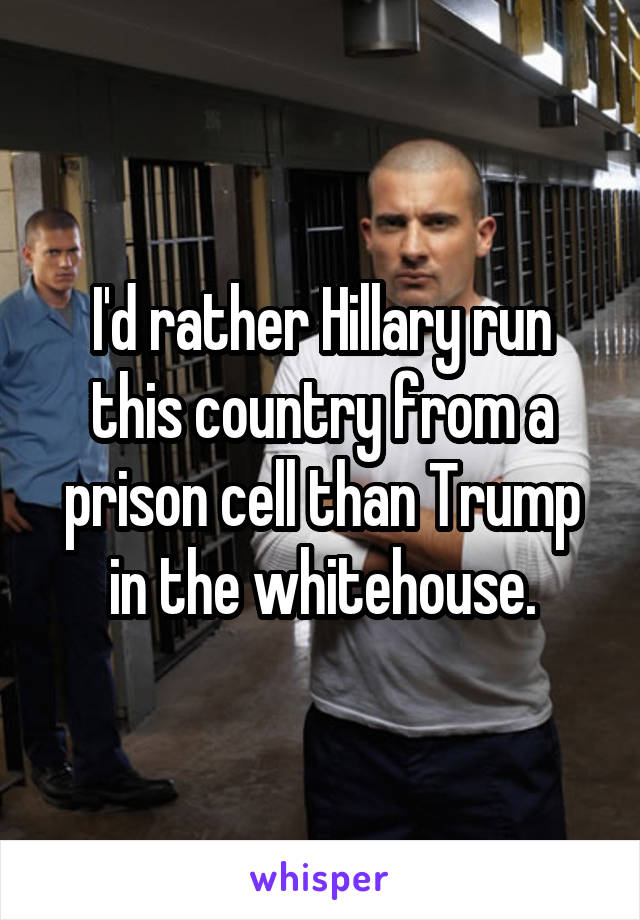 I'd rather Hillary run this country from a prison cell than Trump in the whitehouse.