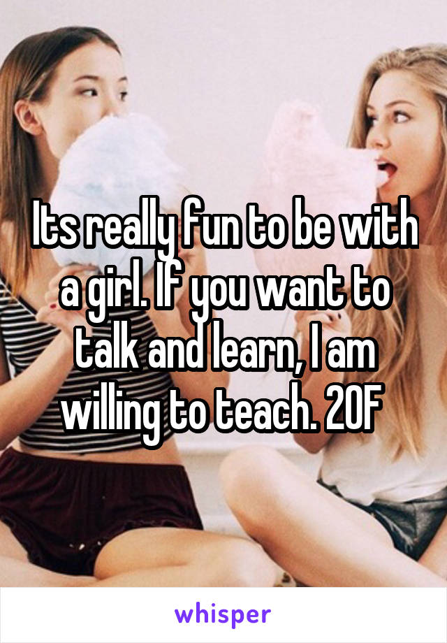 Its really fun to be with a girl. If you want to talk and learn, I am willing to teach. 20F 
