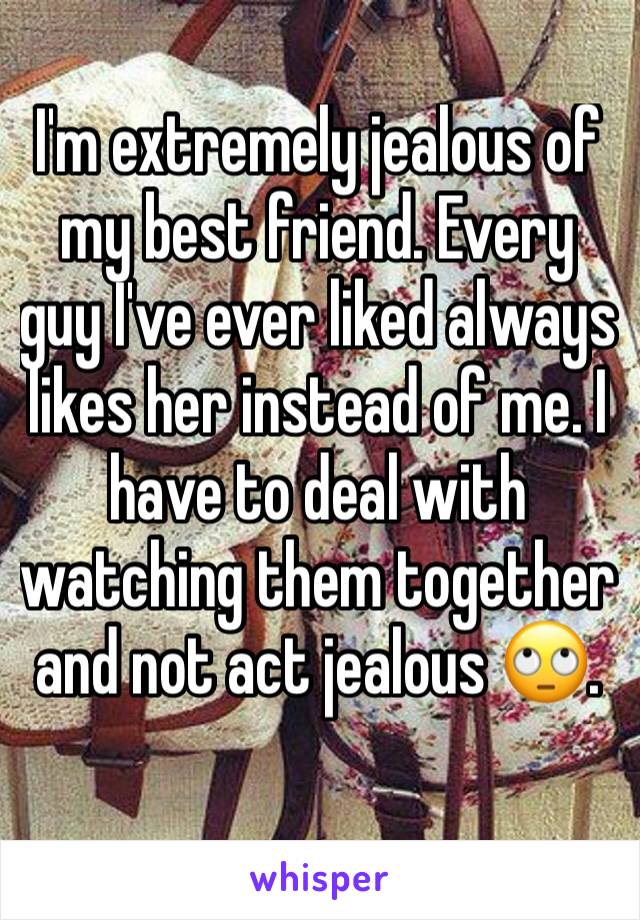 I'm extremely jealous of my best friend. Every guy I've ever liked always likes her instead of me. I have to deal with watching them together and not act jealous ðŸ™„.