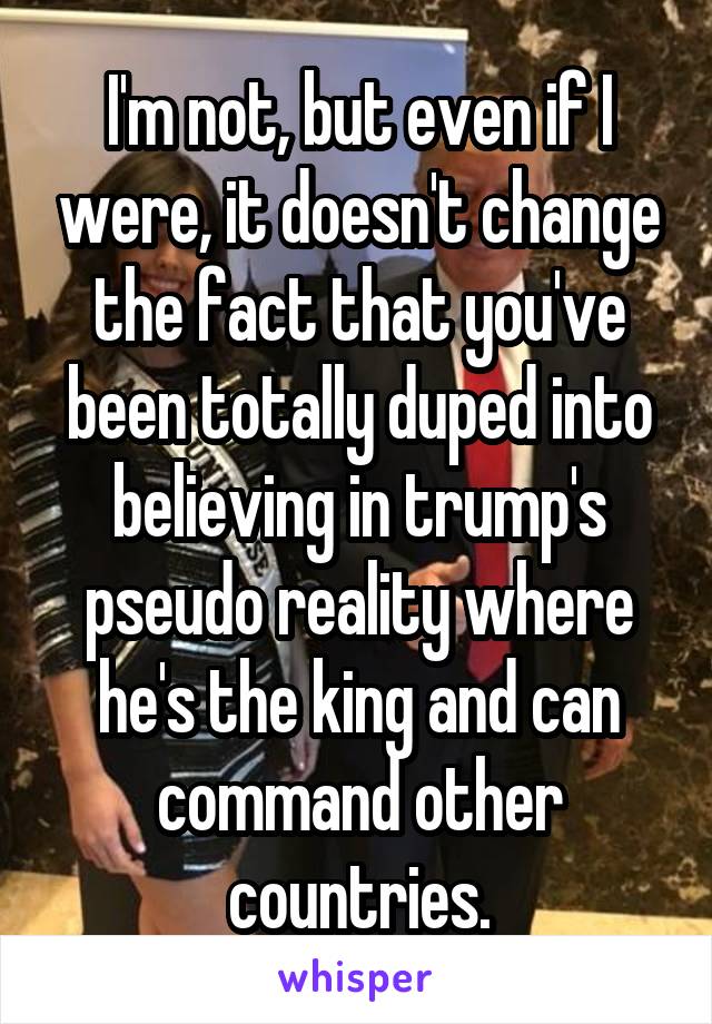 I'm not, but even if I were, it doesn't change the fact that you've been totally duped into believing in trump's pseudo reality where he's the king and can command other countries.