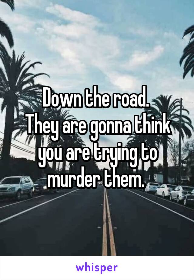 Down the road. 
They are gonna think you are trying to murder them. 